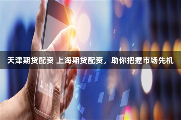 天津期货配资 上海期货配资，助你把握市场先机