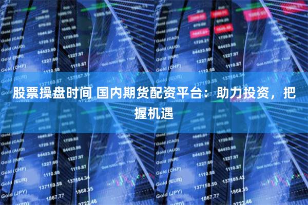 股票操盘时间 国内期货配资平台：助力投资，把握机遇