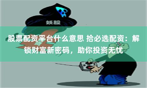 股票配资平台什么意思 拾必选配资：解锁财富新密码，助你投资无忧