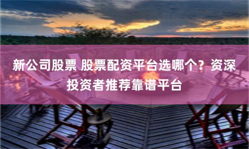 新公司股票 股票配资平台选哪个？资深投资者推荐靠谱平台