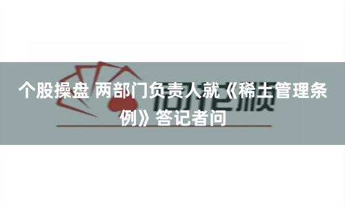 个股操盘 两部门负责人就《稀土管理条例》答记者问