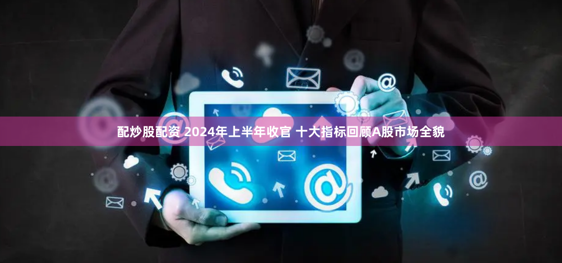配炒股配资 2024年上半年收官 十大指标回顾A股市场全貌