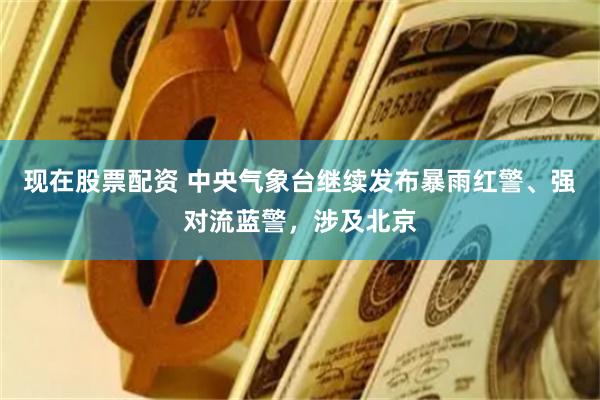 现在股票配资 中央气象台继续发布暴雨红警、强对流蓝警，涉及北京