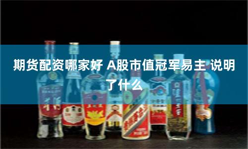 期货配资哪家好 A股市值冠军易主 说明了什么