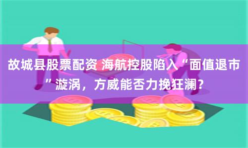 故城县股票配资 海航控股陷入“面值退市”漩涡，方威能否力挽狂澜？