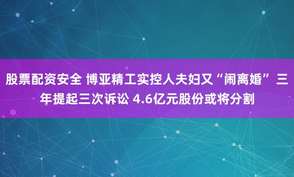 股票配资安全 博亚精工实控人夫妇又“闹离婚” 三年提起三次诉讼 4.6亿元股份或将分割