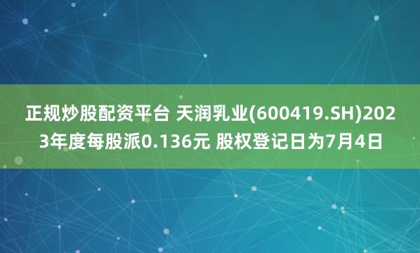 正规炒股配资平台 天润乳业(600419.SH)2023年度每股派0.136元 股权登记日为7月4日