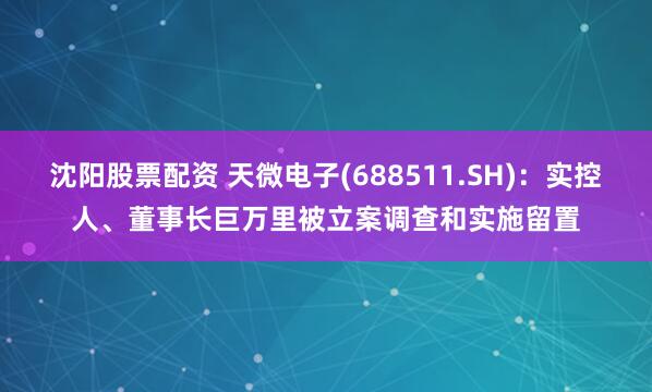 沈阳股票配资 天微电子(688511.SH)：实控人、董事长巨万里被立案调查和实施留置