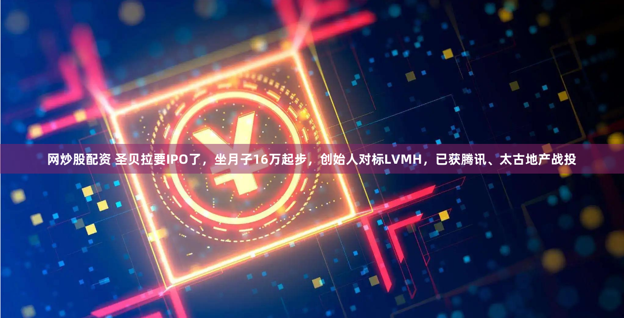 网炒股配资 圣贝拉要IPO了，坐月子16万起步，创始人对标LVMH，已获腾讯、太古地产战投