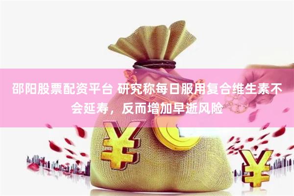 邵阳股票配资平台 研究称每日服用复合维生素不会延寿，反而增加早逝风险