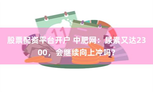 股票配资平台开户 中肥网：尿素又达2300，会继续向上冲吗？