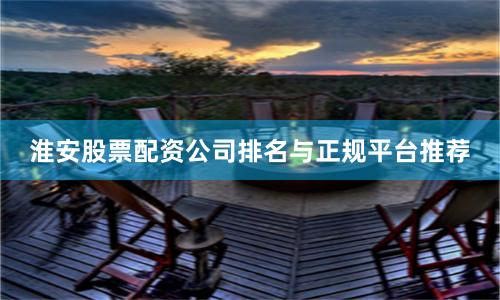淮安股票配资公司排名与正规平台推荐