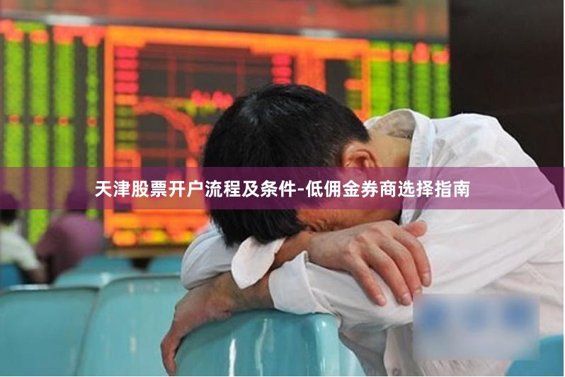天津股票开户流程及条件-低佣金券商选择指南